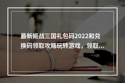 最新姬战三国礼包码2022和兑换码领取攻略玩转游戏，领取丰厚奖励！(秘籍揭秘姬战三国礼包码2022兑换码如何快速领取？)