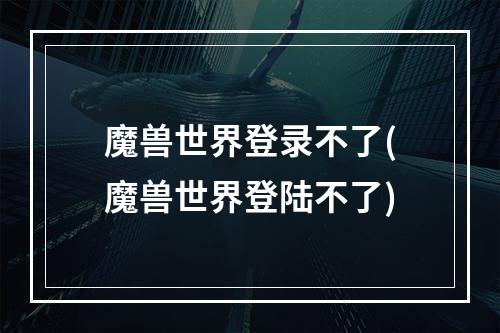 魔兽世界登录不了(魔兽世界登陆不了)