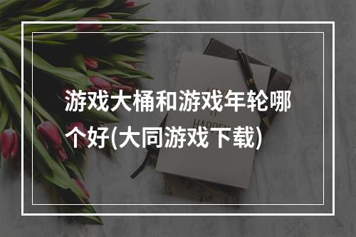 游戏大桶和游戏年轮哪个好(大同游戏下载)