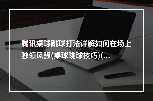 腾讯桌球跳球打法详解如何在场上独领风骚(桌球跳球技巧)(想成为桌球跳球新手中的高手？这里有必知的操作技巧(TX桌球跳球攻略))