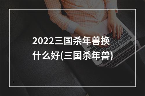 2022三国杀年兽换什么好(三国杀年兽)