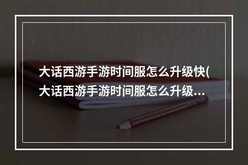 大话西游手游时间服怎么升级快(大话西游手游时间服怎么升级)