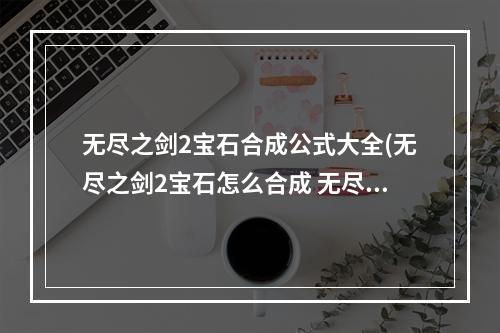 无尽之剑2宝石合成公式大全(无尽之剑2宝石怎么合成 无尽之剑2宝石合成公式 无尽之)