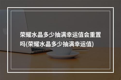 荣耀水晶多少抽满幸运值会重置吗(荣耀水晶多少抽满幸运值)