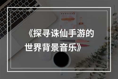 《探寻诛仙手游的世界背景音乐》