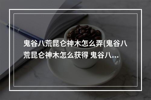 鬼谷八荒昆仑神木怎么弄(鬼谷八荒昆仑神木怎么获得 鬼谷八荒昆仑神木在哪 鬼谷八)