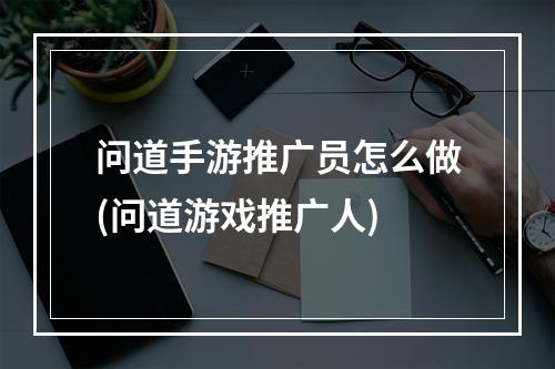 问道手游推广员怎么做(问道游戏推广人)