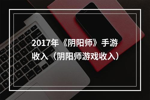 2017年《阴阳师》手游收入（阴阳师游戏收入）