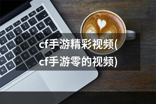 cf手游精彩视频(cf手游零的视频)