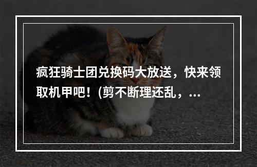 疯狂骑士团兑换码大放送，快来领取机甲吧！(剪不断理还乱，机甲如何构筑)