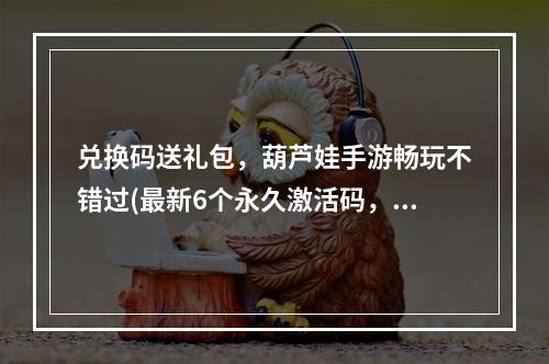 兑换码送礼包，葫芦娃手游畅玩不错过(最新6个永久激活码，限时兑换葫芦娃手游福利)