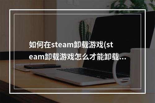 如何在steam卸载游戏(steam卸载游戏怎么才能卸载干净)