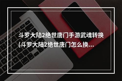 斗罗大陆2绝世唐门手游武魂转换(斗罗大陆2绝世唐门怎么换武魂职业怎么转职)