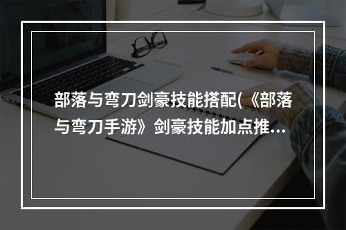 部落与弯刀剑豪技能搭配(《部落与弯刀手游》剑豪技能加点推荐 剑豪技能怎么)