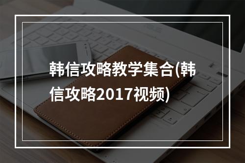 韩信攻略教学集合(韩信攻略2017视频)