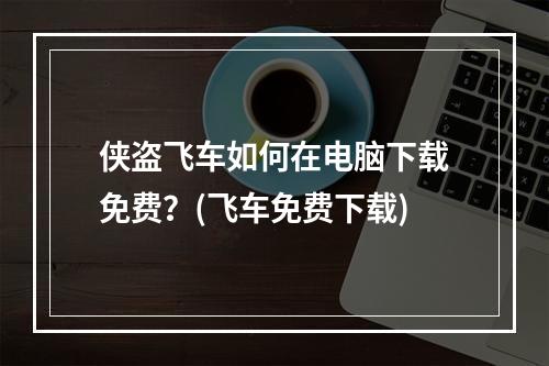 侠盗飞车如何在电脑下载免费？(飞车免费下载)