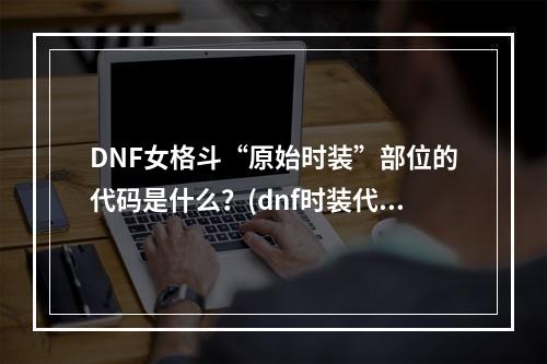 DNF女格斗“原始时装”部位的代码是什么？(dnf时装代码)