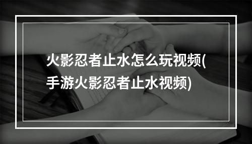 火影忍者止水怎么玩视频(手游火影忍者止水视频)