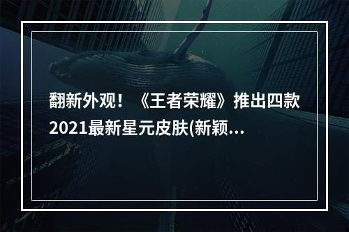 翻新外观！《王者荣耀》推出四款2021最新星元皮肤(新颖设计 巨大变化)