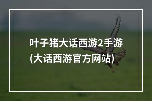 叶子猪大话西游2手游(大话西游官方网站)