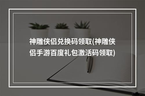 神雕侠侣兑换码领取(神雕侠侣手游百度礼包激活码领取)