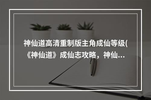 神仙道高清重制版主角成仙等级(《神仙道》成仙志攻略，神仙道主角怎么成仙主角要几级)