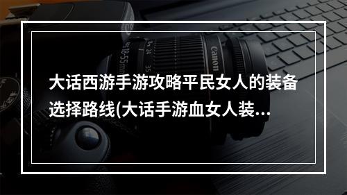 大话西游手游攻略平民女人的装备选择路线(大话手游血女人装备图)