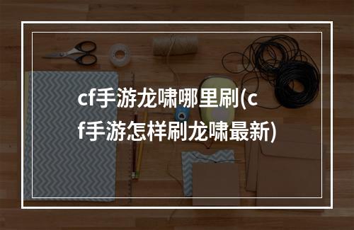 cf手游龙啸哪里刷(cf手游怎样刷龙啸最新)