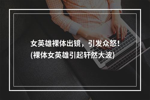 女英雄裸体出镜，引发众怒！(裸体女英雄引起轩然大波)