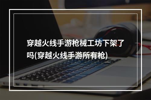 穿越火线手游枪械工坊下架了吗(穿越火线手游所有枪)