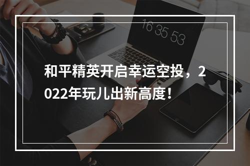 和平精英开启幸运空投，2022年玩儿出新高度！