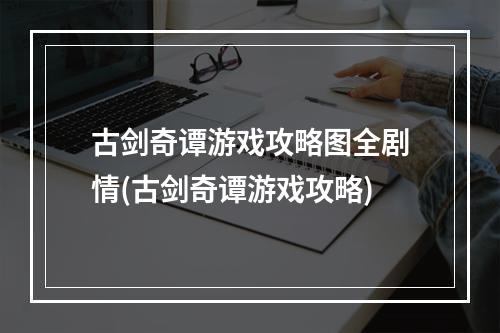 古剑奇谭游戏攻略图全剧情(古剑奇谭游戏攻略)