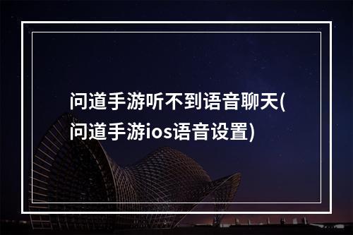 问道手游听不到语音聊天(问道手游ios语音设置)