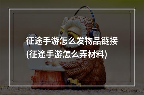 征途手游怎么发物品链接(征途手游怎么弄材料)