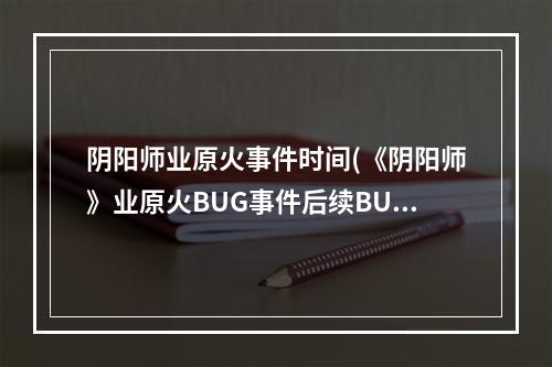 阴阳师业原火事件时间(《阴阳师》业原火BUG事件后续BUG已修复265个违规账号被禁)