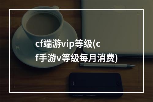 cf端游vip等级(cf手游v等级每月消费)