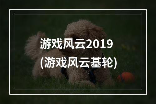 游戏风云2019(游戏风云基轮)