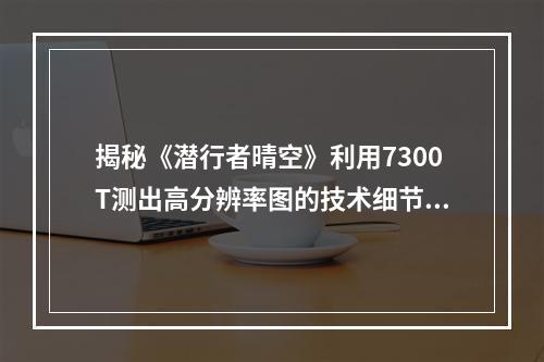 揭秘《潜行者晴空》利用7300T测出高分辨率图的技术细节从工艺到画质 (看片神器晴空高清)