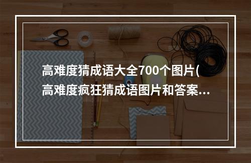 高难度猜成语大全700个图片(高难度疯狂猜成语图片和答案大全)