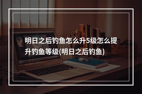 明日之后钓鱼怎么升5级怎么提升钓鱼等级(明日之后钓鱼)