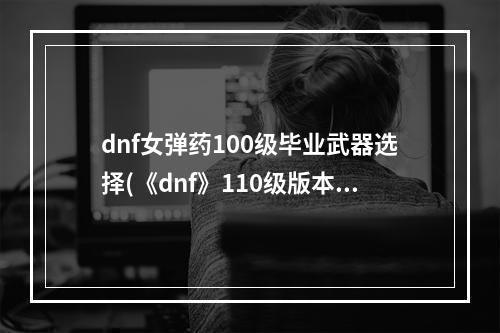 dnf女弹药100级毕业武器选择(《dnf》110级版本女弹药毕业装备怎么搭配 2022女弹药毕)