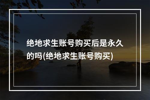 绝地求生账号购买后是永久的吗(绝地求生账号购买)