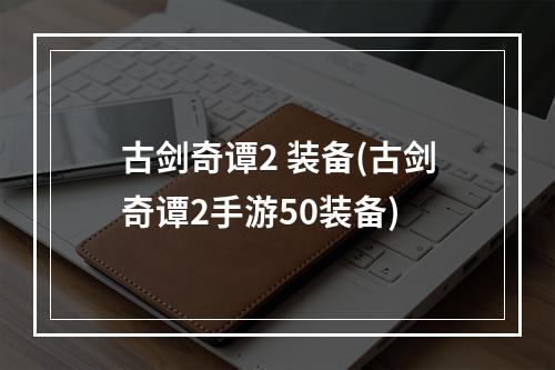 古剑奇谭2 装备(古剑奇谭2手游50装备)