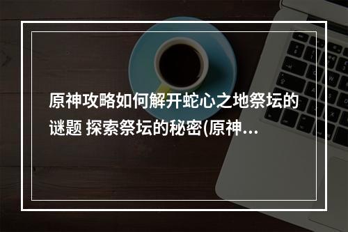 原神攻略如何解开蛇心之地祭坛的谜题 探索祭坛的秘密(原神探索蛇心之地祭坛的迷局 解开秘密的线索)