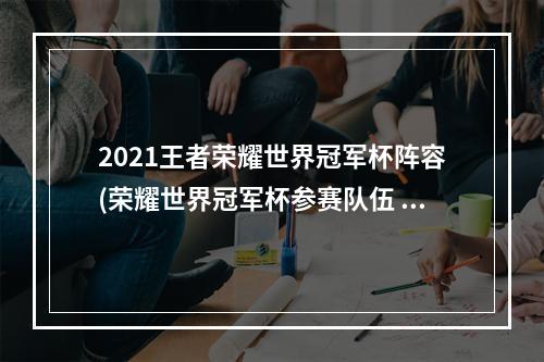 2021王者荣耀世界冠军杯阵容(荣耀世界冠军杯参赛队伍 王者荣耀2021世冠选手名单)