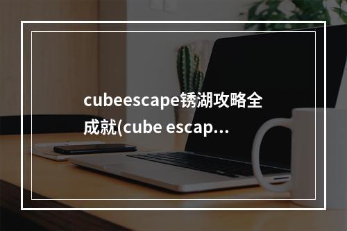 cubeescape锈湖攻略全成就(cube escape 锈湖攻略)