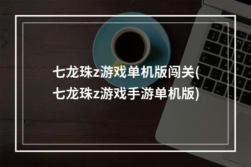 七龙珠z游戏单机版闯关(七龙珠z游戏手游单机版)