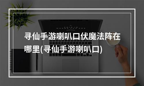 寻仙手游喇叭口伏魔法阵在哪里(寻仙手游喇叭口)