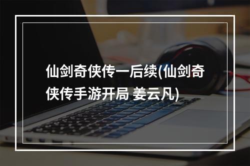 仙剑奇侠传一后续(仙剑奇侠传手游开局 姜云凡)