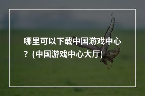 哪里可以下载中国游戏中心？(中国游戏中心大厅)